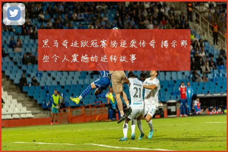 黑马奇迹欧冠赛场逆袭传奇 揭示那些令人震撼的逆转故事