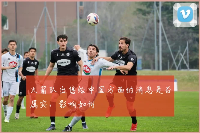 火箭队出售给中国方面的消息是否属实，影响如何