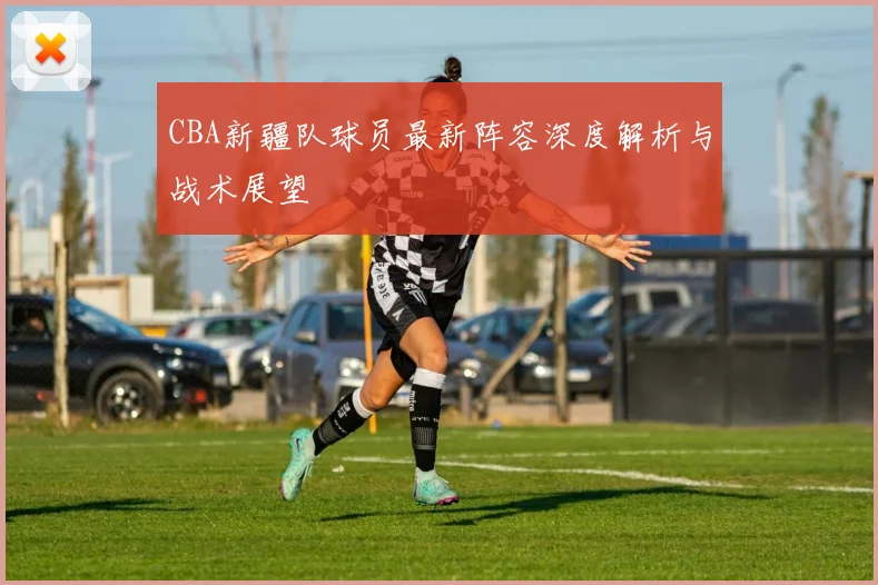 CBA新疆队球员最新阵容深度解析与战术展望