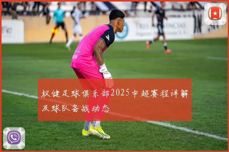 权健足球俱乐部2025中超赛程详解及球队备战动态